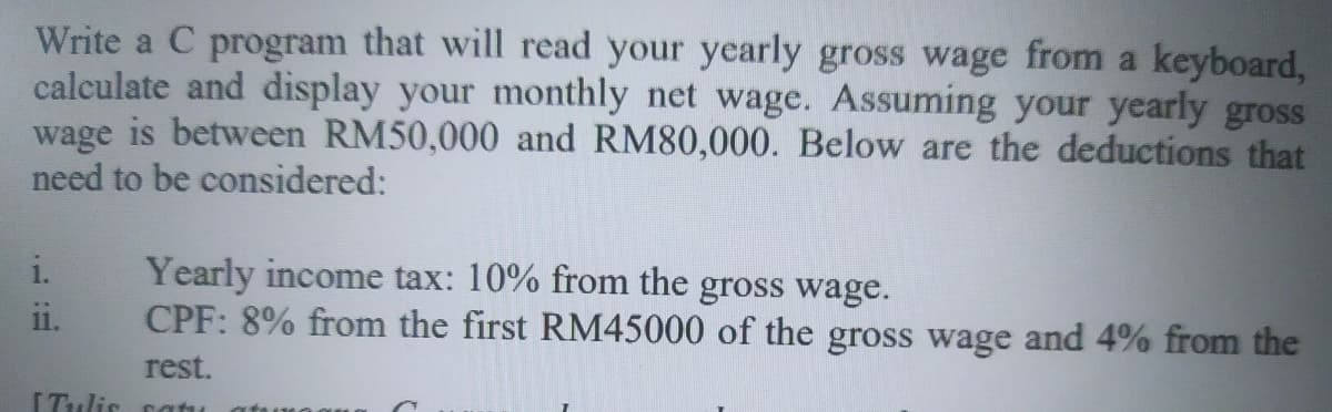 Write a C program that will read your yearly gross wage from a keyboard,
calculate and display your monthly net wage. Assuming your yearly gross
wage is between RM50,000 and RM80,000. Below are the deductions that
need to be considered:
Yearly income tax: 10% from the gross wage.
CPF: 8% from the first RM45000 of the gross wage and 4% from the
i.
11.
rest.
ITulis catu
