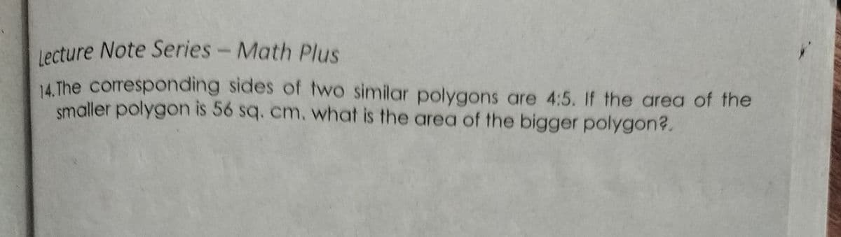 Lecture Note Series- Math Plus
lecture Note Series - Math Plus
14 The corresponding sides of two similar polygons are 4:5. If the area of the
smaller polygon is 56 sq. cm. what is the area of the bigger polygon?.
