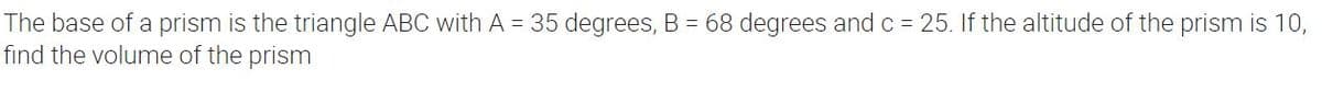 The base of a prism is the triangle ABC with A = 35 degrees, B = 68 degrees and c = 25. If the altitude of the prism is 10,
find the volume of the prism
