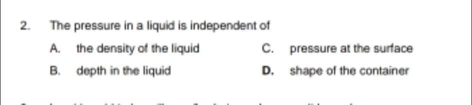 The pressure in a liquid is independent of
A. the density of the liquid
C. pressure at the surface
B. depth in the liquid
D. shape of the container
2.
