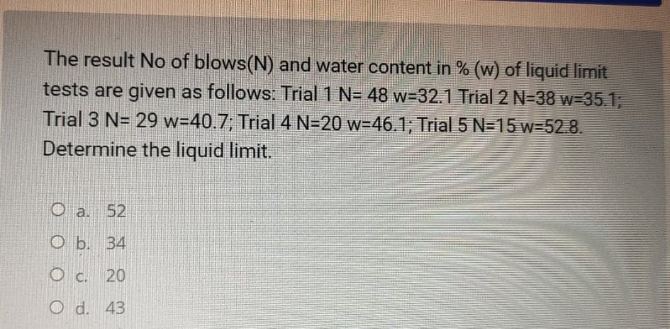 The result No of blows(N) and water content in % (w) of liquid limit
tests are given as follows: Trial 1 N= 48 w-32.1 Trial 2 N-38 w-351,
Trial 3 N= 29 w=40.7; Trial 4 N=20 w=46.1; Trial 5 N=15 w=52.8.
Determine the liquid limit.
O a. 52
O b. 34
O c. 20
O d. 43
