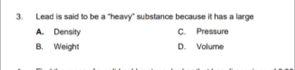 3.
Lead is said to be a "heavy" substance because it has a large
A. Density
B. Weight
C. Pressure
D. Volume
