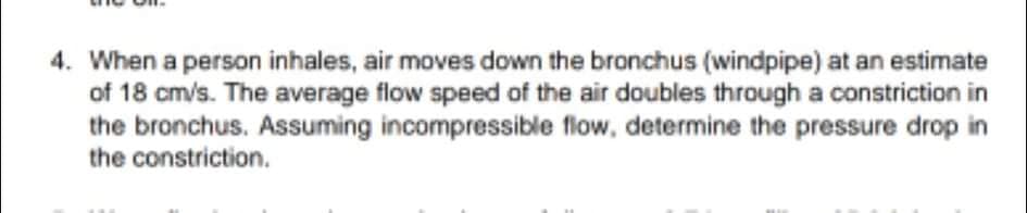 4. When a person inhales, air moves down the bronchus (windpipe) at an estimate
of 18 cm/s. The average flow speed of the air doubles through a constriction in
the bronchus. Assuming incompressible flow, determine the pressure drop in
the constriction.
