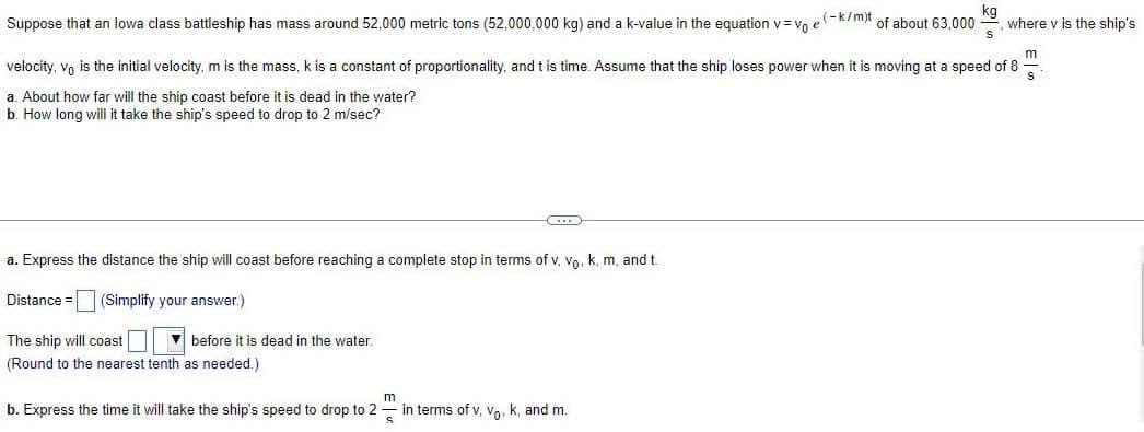 Suppose that an lowa class battleship has mass around 52,000 metric tons (52,000,000 kg) and a k-value in the equation v=vo e(k/m) of about 63,000 where v is the ship's
kg
velocity, vo is the initial velocity, m is the mass, k is a constant of proportionality, and t is time. Assume that the ship loses power when it is moving at a speed of 8
m
S
a. About how far will the ship coast before it is dead in the water?
b. How long will it take the ship's speed to drop to 2 m/sec?
a. Express the distance the ship will coast before reaching a complete stop in terms of v, Vo. k. m, and t
Distance
(Simplify your answer.)
before it is dead in the water.
The ship will coast
(Round to the nearest tenth as needed.)
C
m
b. Express the time it will take the ship's speed to drop to 2
S
in terms of v, vo, k, and m.