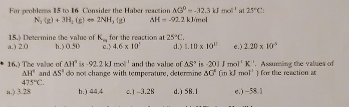 For problems 15 to 16 Consider the Haber reaction AG = -32.3 kJ mol¹¹ at 25°C:
N₂ (g) + 3H₂(g) → 2NH, (g)
AH-92.2 kJ/mol
15.) Determine the value of K, for the reaction at 25°C.
a.) 2.0
b.) 0.50
c.) 4.6 x 105
d.) 1.10 x 10¹3
e.) 2.20 x 106
16.) The value of AHO is -92.2 kJ mol and the value of AS° is -201 J mol' K'. Assuming the values of
AH and AS do not change with temperature, determine AG (in kJ mol¹) for the reaction at
475°C.
a.) 3.28
b.) 44.4
c.) -3.28
d.) 58.1
e.) -58.1