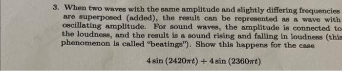 3. When two waves with the same amplitude and slightly differing frequencies
are superposed (added), the result can be represented as a wave with
oscillating amplitude. For sound waves, the amplitude is connected to
the loudness, and the result is a sound rising and falling in loudness (this
phenomenon is called "beatings"). Show this happens for the case
4 sin (2420mt) + 4 sin (2360mt)