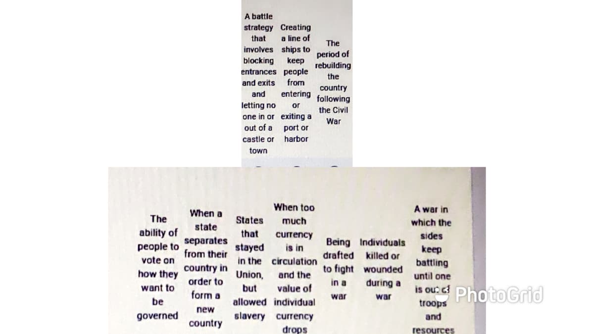 A battle
strategy Creating
a line of
involves ships to
that
The
period of
rebuilding
blocking
keep
entrances people
the
and exits
from
entering
or
country
following
and
letting no
the Civil
one in or exiting a
War
out of a
port or
castle or
harbor
town
When too
A war in
When a
The
States
much
which the
state
ability of
people to
that
currency
is in
in the circulation
sides
separates
from their
Being Individuals
drafted killed or
stayed
keep
vote on
battling
country in
to fight wounded
how they
Union,
and the
until one
order to
in a
during a
ou PhotoGrid
want to
but
value of
form a
war
war
be
allowed individual
troops
new
governed
slavery currency
and
country
drops
resources
