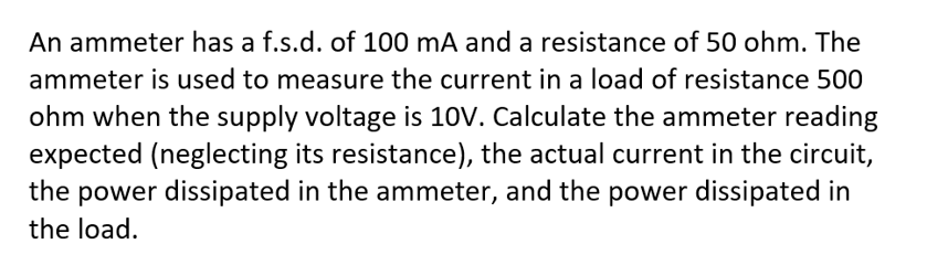 An ammeter has a f.s.d. of 100 mA and a resistance of 50 ohm. The
ammeter is used to measure the current in a load of resistance 500
ohm when the supply voltage is 10V. Calculate the ammeter reading
expected (neglecting its resistance), the actual current in the circuit,
the power dissipated in the ammeter, and the power dissipated in
the load.