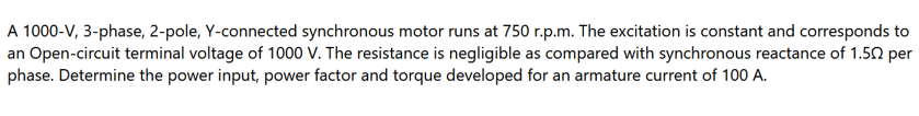 A 1000-V, 3-phase, 2-pole, Y-connected synchronous motor runs at 750 r.p.m. The excitation is constant and corresponds to
an Open-circuit terminal voltage of 1000 V. The resistance is negligible as compared with synchronous reactance of 1.50 per
phase. Determine the power input, power factor and torque developed for an armature current of 100 A.
