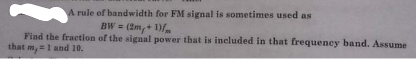 A rule of bandwidth for FM signal is sometimes used as
BW = (2m, + 1)fm
Find the fraction of the signal power that is included in that frequency band. Assume
that my = 1 and 10.