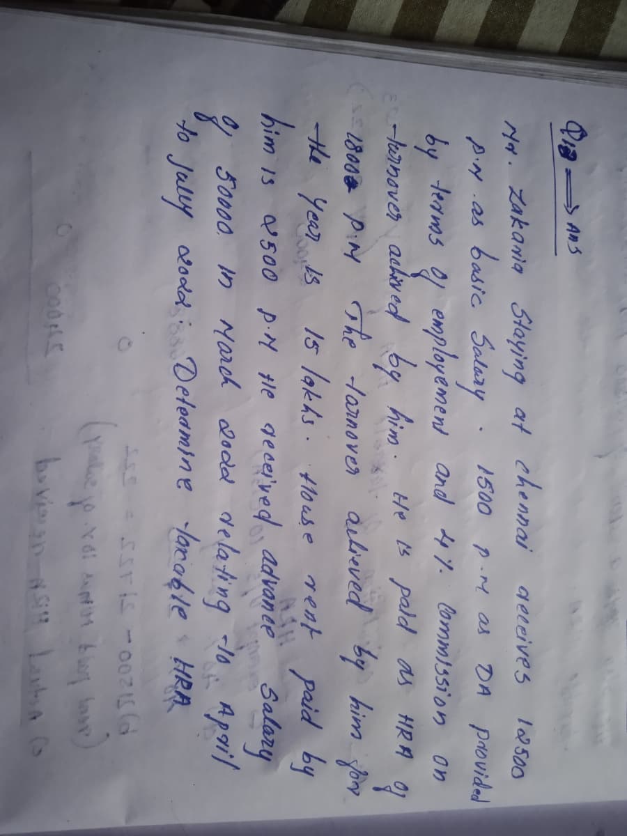 chennai
geleives
102 500
yor. Zakania Staying at
pig .as basic Salary
emplayément
y
1500
P.M as
DA providad
terms
and 4%. Commissi'on on
-larnover achived by him. He B pald as HRA Oi
The larnover autieved by him fo
15 lakhs. louse rent paid by
Salany
1800 PiM
the year Is
bim is
Q 500 p.N tle gecer'ved advan ee
9 delating -1o Apoil
t olodd Deteamine lorakle HRA
50000. in yarch 20dd
Jally
