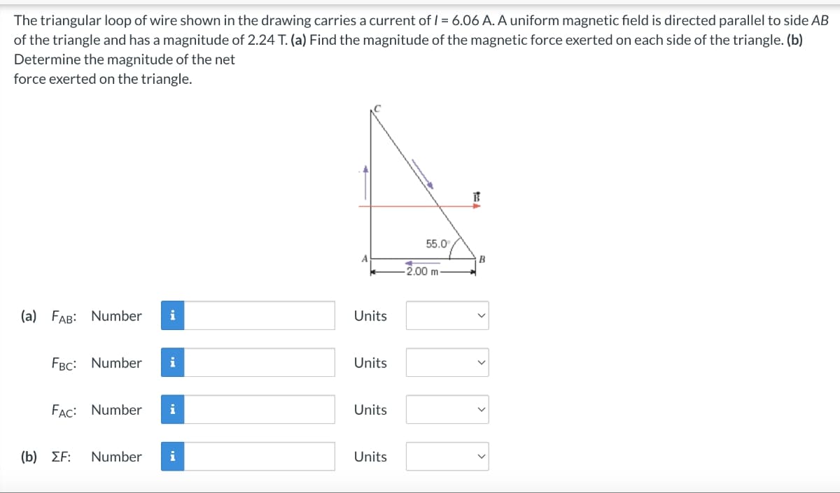 The triangular loop of wire shown in the drawing carries a current of I = 6.06 A. A uniform magnetic field is directed parallel to side AB
of the triangle and has a magnitude of 2.24 T. (a) Find the magnitude of the magnetic force exerted on each side of the triangle. (b)
Determine the magnitude of the net
force exerted on the triangle.
(a) FAB: Number i
FBC: Number i
FAC: Number i
(b) ΣΕ:
Number
i
Units
Units
Units
Units
55.0
-2.00 m-
B
B