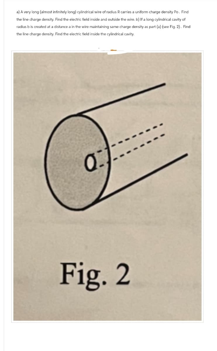 a) A very long (almost infinitely long) cylindrical wire of radius R carries a uniform charge density Po. Find
the line charge density. Find the electric field inside and outside the wire. b) If a long cylindrical cavity of
radius b is created at a distance a in the wire maintaining same charge density as part (a) (see Fig. 2). Find
the line charge density. Find the electric field inside the cylindrical cavity.
01
Fig. 2