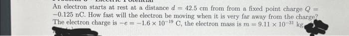 An electron starts at rest at a distance d = 42.5 cm from from a fixed point charge Q
-0.125 nC. How fast will the electron be moving when it is very far away from the charge?
The electron charge is -e = -1.6 x 10-19 C, the electron mass is m= 9.11 x 10-31 kg