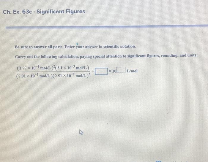 Ch. Ex. 63c - Significant Figures
Be sure to answer all parts. Enter your answer in scientific notation.
Carry out the following calculation, paying special attention to significant figures, rounding, and units:
(1.77 × 10 mol/L *(3.1 × 10 mol/L)
(7.01 × 10 molL)(2.51 × 102 mol/L )
x 10
L/mol
