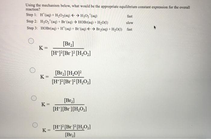 Using the mechanism below, what would be the appropriate equilibrium constant expression for the overall
reaction?
Step 1: H"(aq) + H202(aq) + → H3O2 (aq)
Step 2: H30, (aq) + Br (aq) → HOBI(aq) + H20(1)
Step 3: HOBI(aq) + H"(aq) + Br (aq) € → Br2(aq) + H2O(1) fast
fast
slow
[Br.]
K =
[H*]*[Br]* [H,O]
[Br.] [H,O]?
K =
[H*J[Br] [H,O,]
[Br2]
K =
[H*][Br][H,O,]
[H*]*[Br]* [H,O,]
[Br]
K =
