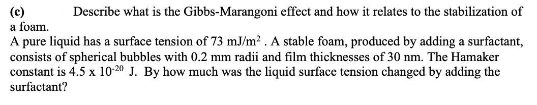 Describe what is the Gibbs-Marangoni effect and how it relates to the stabilization of
a foam.
A pure liquid has a surface tension of 73 mJ/m². A stable foam, produced by adding a surfactant,
consists of spherical bubbles with 0.2 mm radii and film thicknesses of 30 nm. The Hamaker
constant is 4.5 x 10-20 J. By how much was the liquid surface tension changed by adding the
surfactant?
