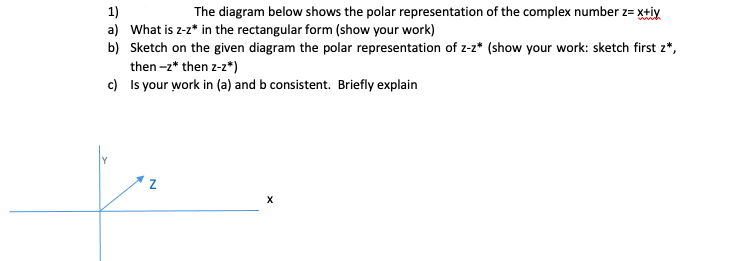 1)
a) What is z-z* in the rectangular form (show your work)
b) Sketch on the given diagram the polar representation of z-2* (show your work: sketch first z*,
then -2* then z-z*)
c) Is your work in (a) and b consistent. Briefly explain
The diagram below shows the polar representation of the complex number z= x+iy
