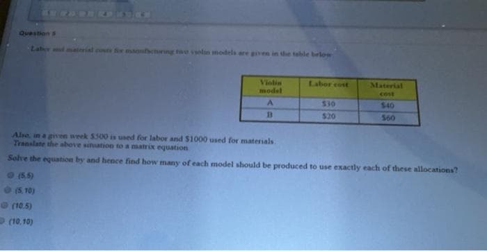 Question S
Laber and material cos fir msoenarng twe vsolin models are gven in the table below
Labor cost
Violin
model
Material
cost
$30
$40
$20
S60
Also, in a given week $500 is used for labor and $1000 used for materials.
Translate the above sinuation to a matrix equation
Solve the equation by and hence find how many of each model should be produced to use exactly each of these allocations?
(5.5)
(5, 10)
(10.5)
(10, 10)
