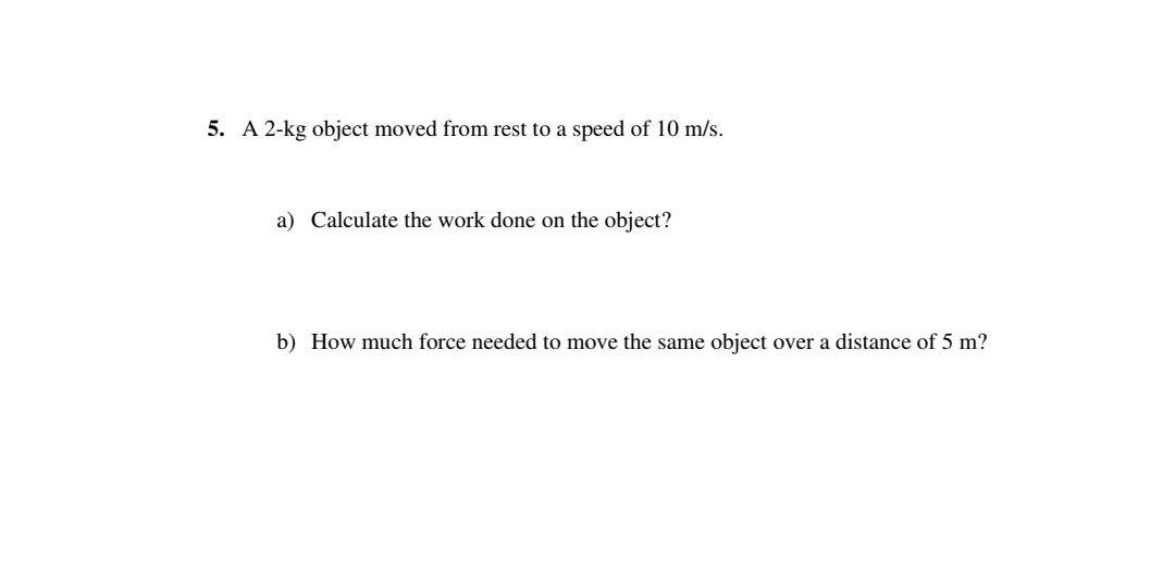 5. A 2-kg object moved from rest to a speed of 10 m/s.
a) Calculate the work done on the object?
b) How much force needed to move the same object over a distance of 5 m?
