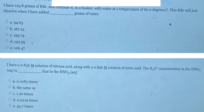 I have 123.8 grams of KBr, ana combine it, in a beaker, with water at a temperature of 60.0 degrees C. This KBr will just
dissolve when I have added
grams of water.
O a. 94.63
O b. 167.13
O c. 159.79
O d. 143.95
O e, 106.47
I have a o.836 M solution of nitrous acid, along with a o.836 M solution of nitric acid. The H,0* concentration in the HNO,
(aq) is
that in the HNO, (aq).
a. 0.0183 times
O b. the same as
O c. 1.20 times
O d. 0.0219 times
O e. 45.7 times
