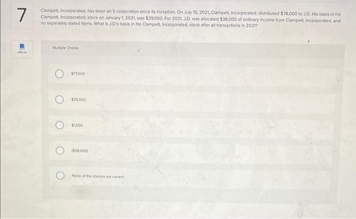 7
Clampett, Incorporated, has been an S corporation since its inception On July 15, 2021, Clampett, Incorporated, distributed $78,000 to J.D. His basis in his
Clampett, Incorporated, stock on January 1, 2021, was $39,000. For 2021, JD. was allocated $38,000 of ordinary income from Clampett, Incorporated, and
no separately stated items. What is J.o's basis in his Clampett, Incorporated, stock after all transactions in 20217
Multiple Choice
$77000
$39,000
SL000
($38.000
None of the choices are corect
