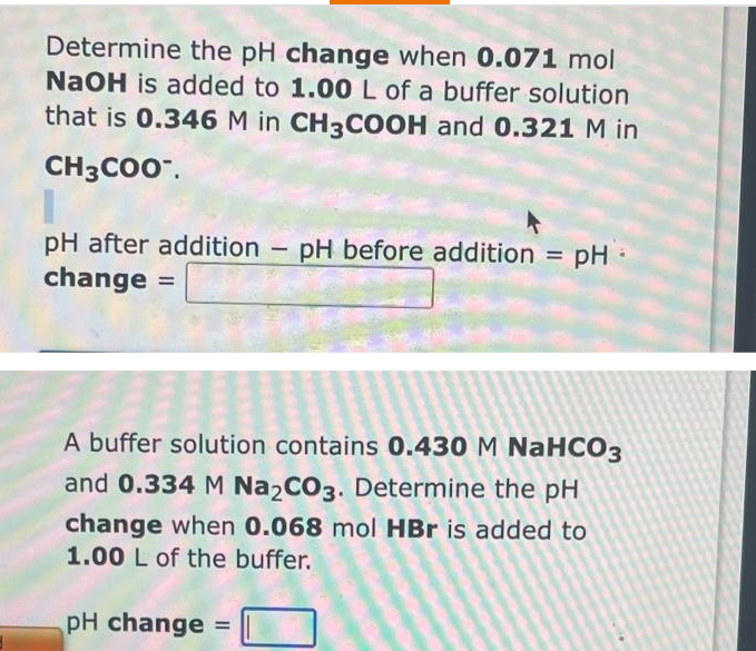 Determine the pH change when 0.071 mol
NaOH is added to 1.00 L of a buffer solution
that is 0.346 M in CH3COOH and 0.321 M in
CH3CO0".
pH after addition
change
pH before addition =
pH -
%3D
A buffer solution contains 0.430 M NaHCO3
and 0.334 M Na,CO3. Determine the pH
change when 0.068 mol HBr is added to
1.00 L of the buffer.
pH change
%3D
