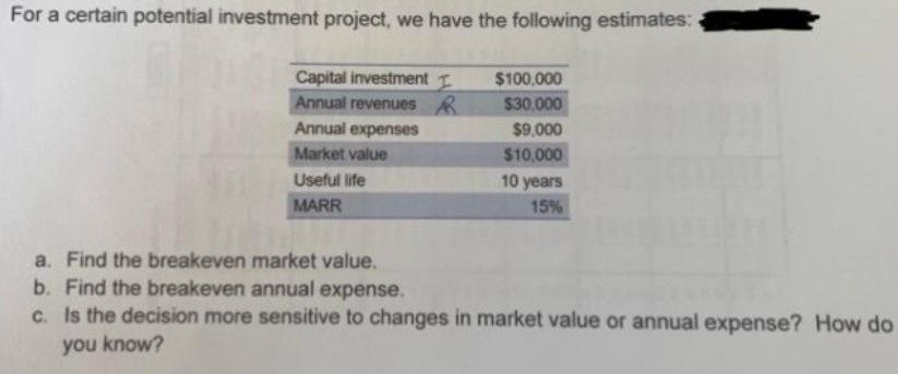 For a certain potential investment project, we have the following estimates:
Capital investment I
Annual revenues R
$100,000
$30.000
Annual expenses
$9.000
Market value
$10,000
Useful life
10 years
MARR
15%
a. Find the breakeven market value.
b. Find the breakeven annual expense.
c. Is the decision more sensitive to changes in market value or annual expense? How do
you know?

