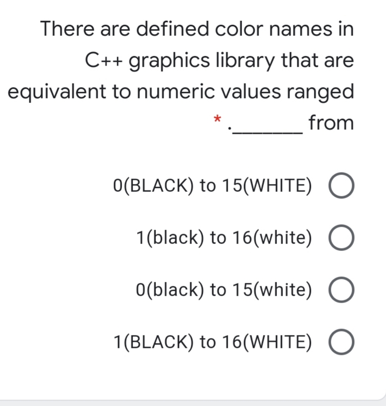 There are defined color names in
C++ graphics library that are
equivalent to numeric values ranged
from
O(BLACK) to 15(WHITE)
1 (black) to 16(white) O
O(black) to 15(white)
1(BLACK) to 16(WHITE)
