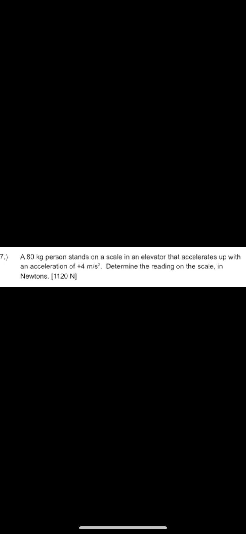 7.)
A 80 kg person stands on a scale in an elevator that accelerates up with
an acceleration of +4 m/s?. Determine the reading on the scale, in
Newtons. [1120 N]
