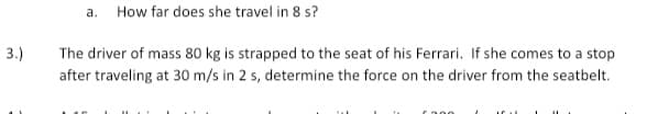 a.
How far does she travel in 8 s?
3.)
The driver of mass 80 kg is strapped to the seat of his Ferrari. If she comes to a stop
after traveling at 30 m/s in 2 s, determine the force on the driver from the seatbelt.
