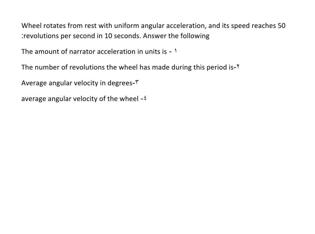 Wheel rotates from rest with uniform angular acceleration, and its speed reaches 50
:revolutions per second in 10 seconds. Answer the following
The amount of narrator acceleration in units is -
The number of revolutions the wheel has made during this period is-Y
Average angular velocity in degrees-*
average angular velocity of the wheel -
