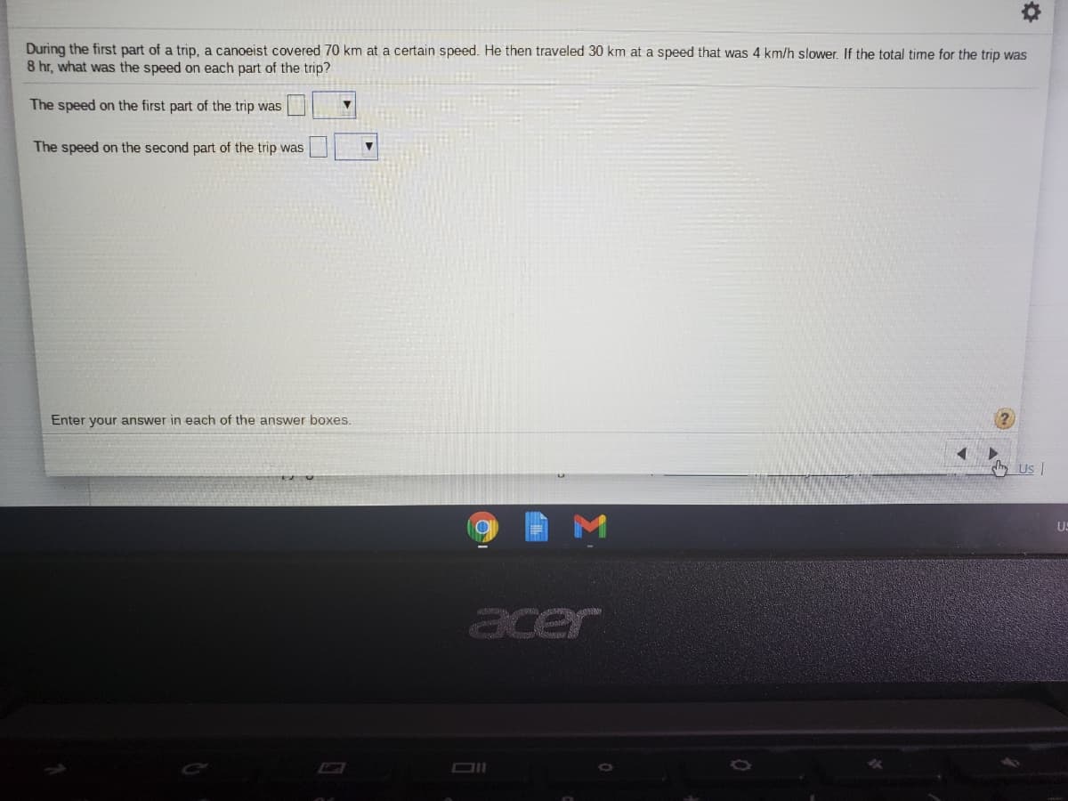 During the first part of a trip, a canoeist covered 70 km at a certain speed. He then traveled 30 km at a speed that was 4 km/h slower. If the total time for the trip was
8 hr, what was the speed on each part of the trip?
The speed on the first part of the trip was
The speed on the second part of the trip was
Enter your answer in each of the answer boxes.
hy Us I
acer
