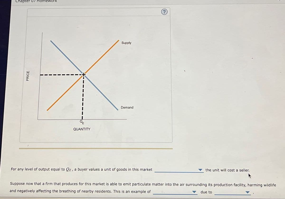 Chapter 07 omework
PRICE
+
QE
QUANTITY
Supply
Demand
?
For any level of output equal to QE, a buyer values a unit of goods in this market
the unit will cost a seller.
Suppose now that a firm that produces for this market is able to emit particulate matter into the air surrounding its production facility, harming wildlife
and negatively affecting the breathing of nearby residents. This is an example of
due to