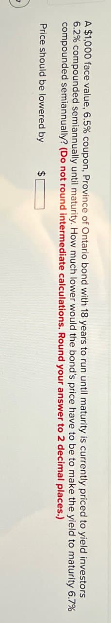 A $1,000 face value, 6.5% coupon, Province of Ontario bond with 18 years to run until maturity is currently priced to yield investors
6.2% compounded semiannually until maturity. How much lower would the bond's price have to be to make the yield to maturity 6.7%
compounded semiannually? (Do not round intermediate calculations. Round your answer to 2 decimal places.)
Price should be lowered by
$