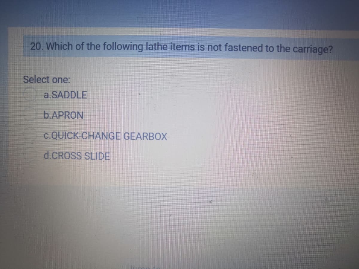 20. Which of the following lathe items is not fastened to the carriage?
Select one:
a.SADDLE
b.APRON
c.QUICK-CHANGE GEARBOX
d.CROSS SLIDE
