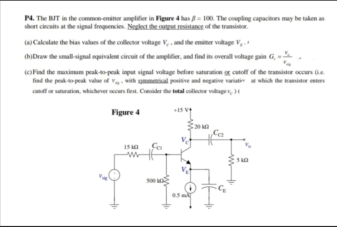 P4. The BJT in the common-emitter amplifier in Figure 4 has ß = 100. The coupling capacitors may be taken as
short circuits at the signal frequencies. Neglect the output resistance of the transistor.
(a) Calculate the bias values of the collector voltage Ve , and the emitter voltage V, .
(b)Draw the small-signal equivalent circuit of the amplifier, and find its overall voltage gain G, = -
Vsig
(c)Find the maximum peak-to-peak input signal voltage before saturation or cutoff of the transistor occurs (i.e.
find the peak-to-peak value of ve , with symmetrical positive and negative variati at which the transistor enters
cutoff or saturation, whichever occurs first. Consider the total collector voltage v.) (
Figure 4
+15 V4
S 20 kM
15 kO
5 kQ
500 kN
0.5 mÃ
