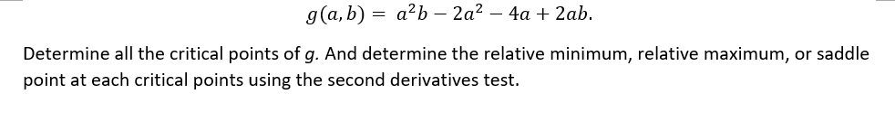 g(a,b) = a²b-2a² - 4a + 2ab.
Determine all the critical points of g. And determine the relative minimum, relative maximum, or saddle
point at each critical points using the second derivatives test.