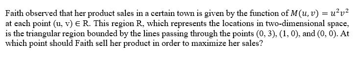 Faith observed that her product sales in a certain town is given by the function of M(u, v) = u²v²
at each point (u, v) € R. This region R, which represents the locations in two-dimensional space,
is the triangular region bounded by the lines passing through the points (0, 3), (1, 0), and (0, 0). At
which point should Faith sell her product in order to maximize her sales?