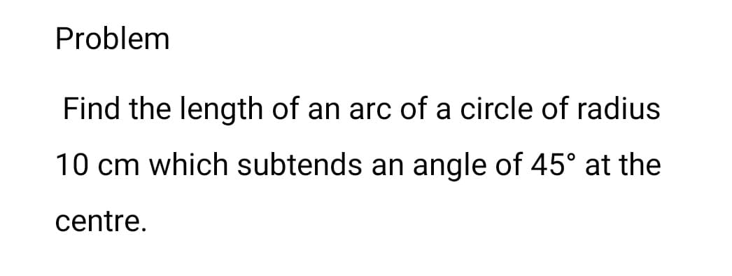 Problem
Find the length of an arc of a circle of radius
10 cm which subtends an angle of 45° at the
centre.
