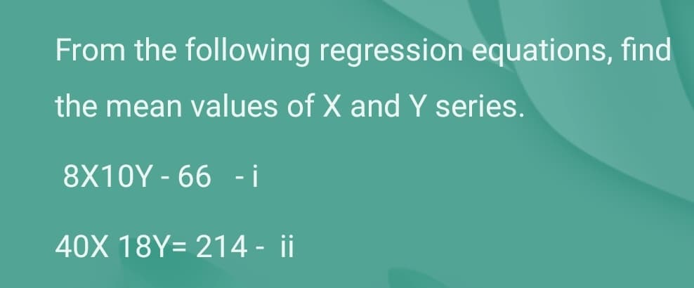 From the following regression equations, find
the mean values of X and Y series.
8X10Y - 66 - i
40X 18Y= 214 - ii
