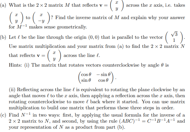 (a) What is the 2 × 2 matrix M that reflects v = (3) across the r axis, i.e. takes
( #) to ( ² ) ?
-Y
for M-1 makes sense geometrically.
? Find the inverse matrix of M and explain why your answer
(b) Let & be the line through the origin (0,0) that is parallel to the vector
·(1³).
Use matrix multiplication and your matrix from (a) to find the 2 × 2 matrix N
that reflects v = ( ) across the line l.
Hints: (i) The matrix that rotates vectors counterclockwise by angle is
cos
sin
mº).
sin 0
cos
(ii) Reflecting across the line is equivalent to rotating the plane clockwise by an
angle that moves to the x axis, then applying a reflection across the r axis, then
rotating counterclockwise to move back where it started. You can use matrix
multiplication to build one matrix that performs these three steps in order.
(c) Find N-¹ in two ways: first, by applying the usual formula for the inverse of a
2 x 2 matrix to N, and second, by using the rule (ABC)-¹ = C-¹B-¹A-¹ and
your representation of N as a product from part (b).