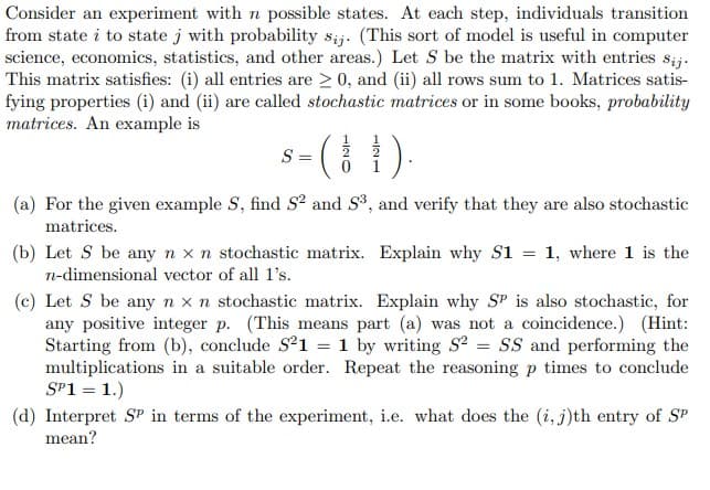 Consider an experiment with n possible states. At each step, individuals transition
from state i to state j with probability sij. (This sort of model is useful in computer
science, economics, statistics, and other areas.) Let S be the matrix with entries sij.
This matrix satisfies: (i) all entries are ≥ 0, and (ii) all rows sum to 1. Matrices satis-
fying properties (i) and (ii) are called stochastic matrices or in some books, probability
matrices. An example is
(1).
(a) For the given example S, find S² and S³, and verify that they are also stochastic
matrices.
S= =
(b) Let S be any n x n stochastic matrix. Explain why S1
n-dimensional vector of all 1's.
= 1, where 1 is the
(c) Let S be any n x n stochastic matrix. Explain why SP is also stochastic, for
any positive integer p. (This means part (a) was not a coincidence.) (Hint:
Starting from (b), conclude S²1 = 1 by writing S2 = SS and performing the
multiplications in a suitable order. Repeat the reasoning p times to conclude
SP1 = 1.)
(d) Interpret SP in terms of the experiment, i.e. what does the (i, j)th entry of SP
mean?