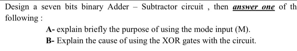 Design a seven bits binary Adder
following:
Subtractor circuit, then answer one of th
A- explain briefly the purpose of using the mode input (M).
B- Explain the cause of using the XOR gates with the circuit.