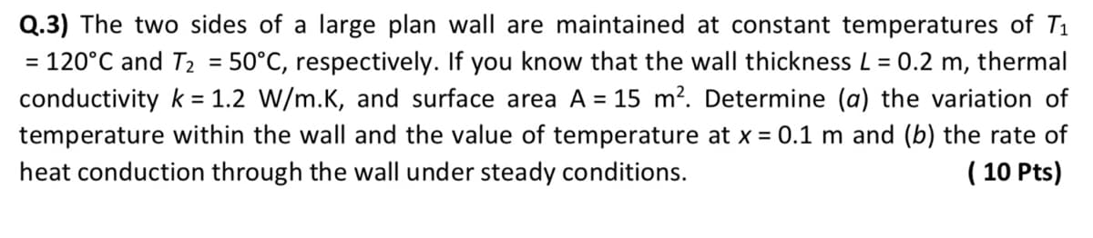 Q.3) The two sides of a large plan wall are maintained at constant temperatures of T₁
= 120°C and T₂ = 50°C, respectively. If you know that the wall thickness L = 0.2 m, thermal
conductivity k = 1.2 W/m.K, and surface area A = 15 m². Determine (a) the variation of
temperature within the wall and the value of temperature at x = 0.1 m and (b) the rate of
heat conduction through the wall under steady conditions.
(10 Pts)