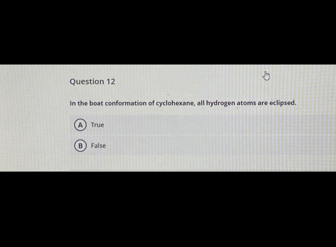 Question 12
In the boat conformation of cyclohexane, all hydrogen atoms are
eclipsed.
A
True
False
