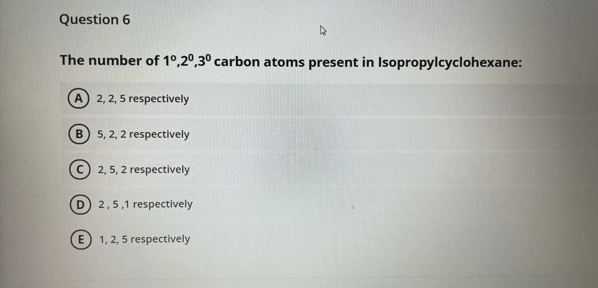 Question 6
The number of 1°,2°,30 carbon atoms present in Isopropylcyclohexane:
A
2, 2, 5 respectively
5, 2, 2 respectively
(C) 2, 5, 2 respectively
D
2,5,1 respectively
1, 2, 5 respectively
