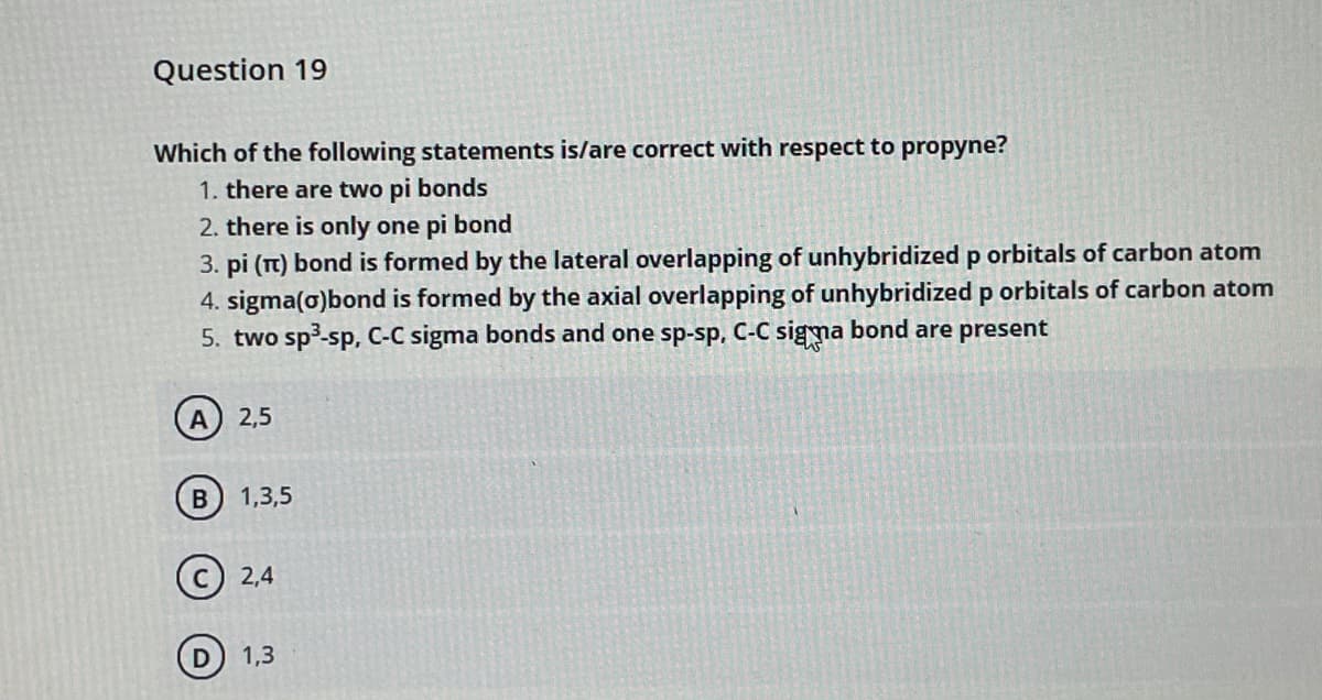 Question 19
Which of the following statements is/are correct with respect to propyne?
1. there are two pi bonds
2. there is only one pi bond
3. pi (T) bond is formed by the lateral overlapping of unhybridized p orbitals of carbon atom
4. sigma(o)bond is formed by the axial overlapping of unhybridized p orbitals of carbon atom
5. two sp3-sp, C-C sigma bonds and one sp-sp, C-C sigma bond are present
2,5
1,3,5
2,4
1,3
