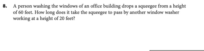 A person washing the windows of an office building drops a squeegee from a height
of 60 feet. How long does it take the squeegee to pass by another window washer
working at a height of 20 feet?
