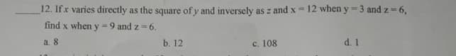 12. Ifx varies directly as the square of y and inversely as z and x 12 when y = 3 and z = 6,
find x when y =9 and z =6.
a. 8
b. 12
c. 108
d. 1
